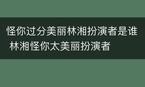 怪你过分美丽林湘扮演者是谁 林湘怪你太美丽扮演者