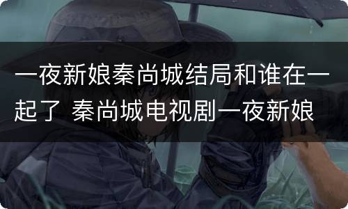 一夜新娘秦尚城结局和谁在一起了 秦尚城电视剧一夜新娘