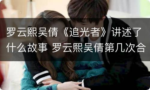 罗云熙吴倩《追光者》讲述了什么故事 罗云熙吴倩第几次合作