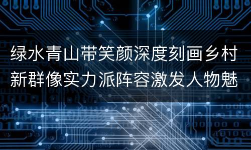 绿水青山带笑颜深度刻画乡村新群像实力派阵容激发人物魅力