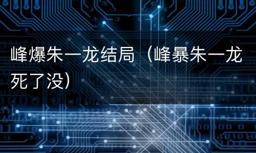 峰爆朱一龙结局（峰暴朱一龙死了没）