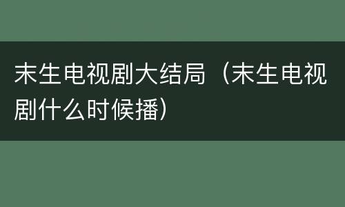 末生电视剧大结局（末生电视剧什么时候播）