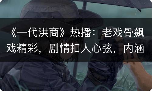 《一代洪商》热播：老戏骨飙戏精彩，剧情扣人心弦，内涵直抵民心