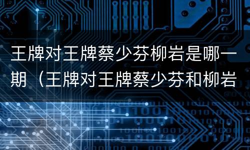 王牌对王牌蔡少芬柳岩是哪一期（王牌对王牌蔡少芬和柳岩是哪一期）
