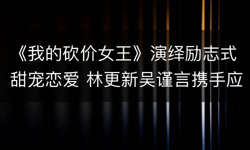 《我的砍价女王》演绎励志式甜宠恋爱 林更新吴谨言携手应对商战风云