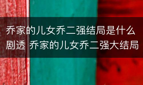 乔家的儿女乔二强结局是什么剧透 乔家的儿女乔二强大结局