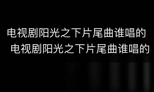 电视剧阳光之下片尾曲谁唱的 电视剧阳光之下片尾曲谁唱的好听