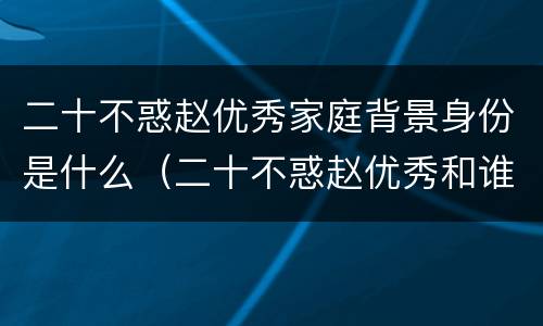 二十不惑赵优秀家庭背景身份是什么（二十不惑赵优秀和谁在一起了）