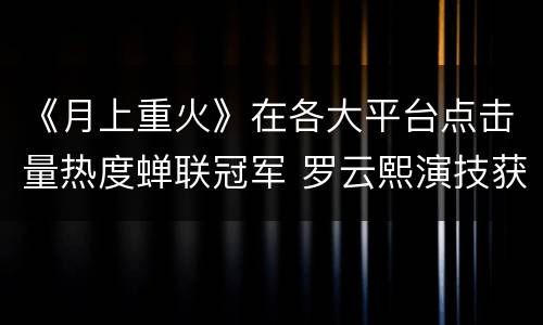 《月上重火》在各大平台点击量热度蝉联冠军 罗云熙演技获赞