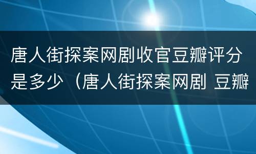 唐人街探案网剧收官豆瓣评分是多少（唐人街探案网剧 豆瓣评分）