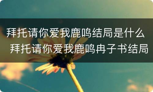 拜托请你爱我鹿鸣结局是什么 拜托请你爱我鹿鸣冉子书结局
