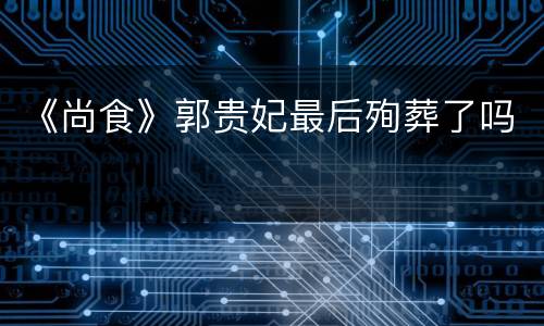 《尚食》郭贵妃最后殉葬了吗