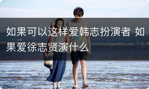 如果可以这样爱韩志扮演者 如果爱徐志贤演什么