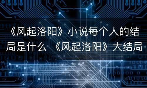《风起洛阳》小说每个人的结局是什么 《风起洛阳》大结局是怎样的