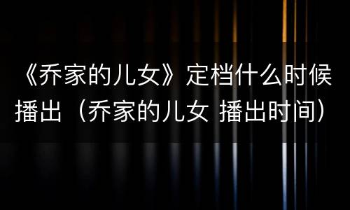 《乔家的儿女》定档什么时候播出（乔家的儿女 播出时间）