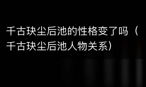 千古玦尘后池的性格变了吗（千古玦尘后池人物关系）