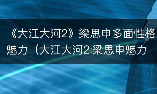 《大江大河2》梁思申多面性格魅力（大江大河2:梁思申魅力很大）