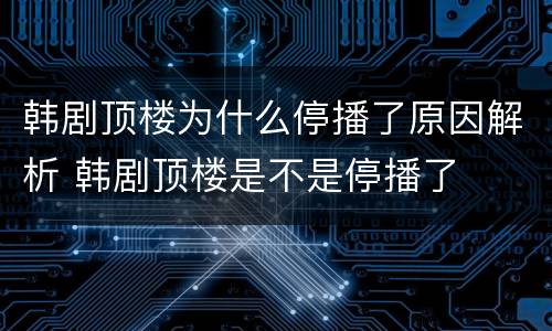韩剧顶楼为什么停播了原因解析 韩剧顶楼是不是停播了