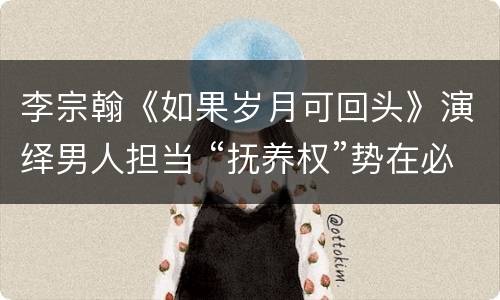 李宗翰《如果岁月可回头》演绎男人担当 “抚养权”势在必争