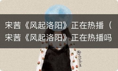 宋茜《风起洛阳》正在热播（宋茜《风起洛阳》正在热播吗）