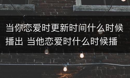 当你恋爱时更新时间什么时候播出 当他恋爱时什么时候播