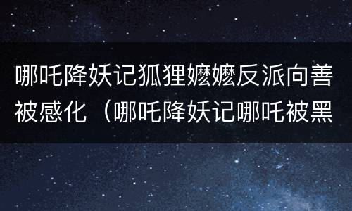 哪吒降妖记狐狸嬷嬷反派向善被感化（哪吒降妖记哪吒被黑化）