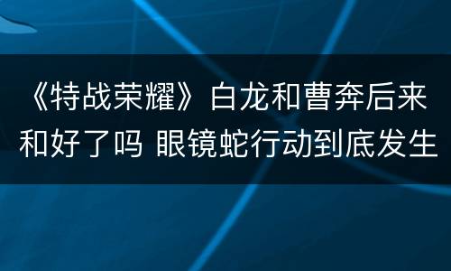 《特战荣耀》白龙和曹奔后来和好了吗 眼镜蛇行动到底发生了什么