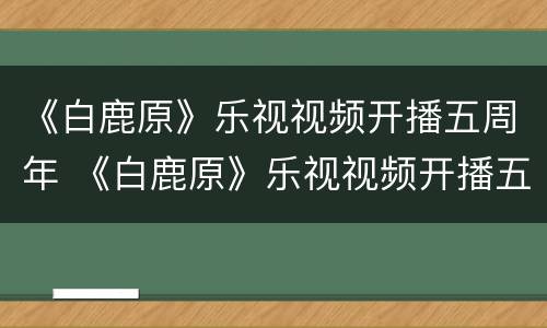 《白鹿原》乐视视频开播五周年 《白鹿原》乐视视频开播五周年是哪一年
