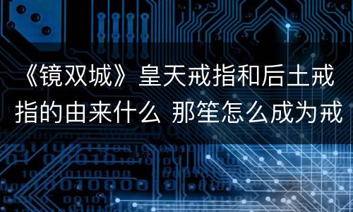 《镜双城》皇天戒指和后土戒指的由来什么 那笙怎么成为戒指新任主人