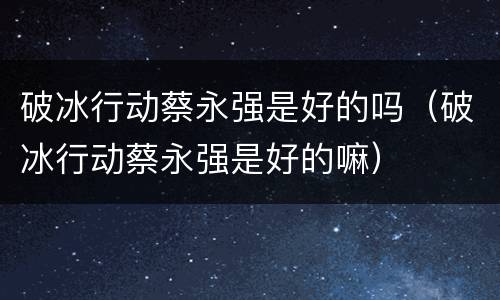 破冰行动蔡永强是好的吗（破冰行动蔡永强是好的嘛）