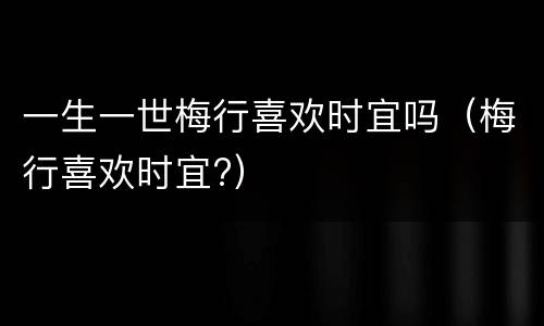一生一世梅行喜欢时宜吗（梅行喜欢时宜?）