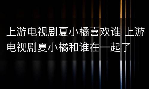 上游电视剧夏小橘喜欢谁 上游电视剧夏小橘和谁在一起了