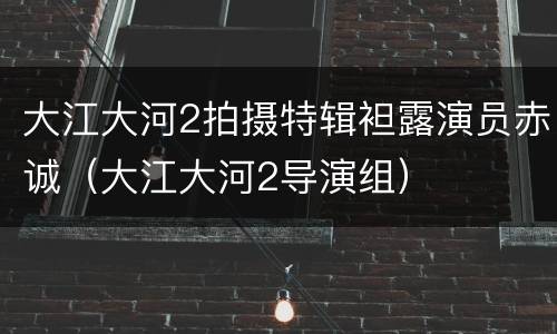 大江大河2拍摄特辑袒露演员赤诚（大江大河2导演组）