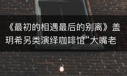 《最初的相遇最后的别离》盖玥希另类演绎咖啡馆“大嘴老板娘”