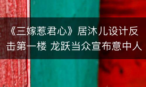 《三嫁惹君心》居沐儿设计反击第一楼 龙跃当众宣布意中人