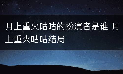 月上重火咕咕的扮演者是谁 月上重火咕咕结局