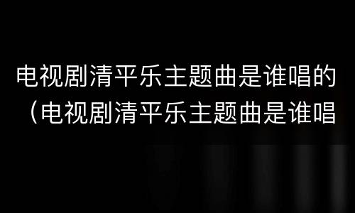 电视剧清平乐主题曲是谁唱的（电视剧清平乐主题曲是谁唱的歌）
