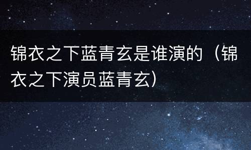 锦衣之下蓝青玄是谁演的（锦衣之下演员蓝青玄）