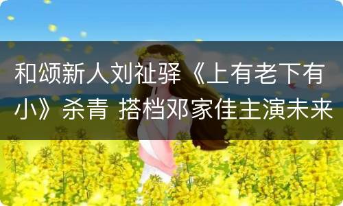 和颂新人刘祉驿《上有老下有小》杀青 搭档邓家佳主演未来可期