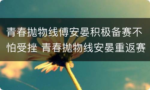 青春抛物线傅安晏积极备赛不怕受挫 青春抛物线安晏重返赛场了吗