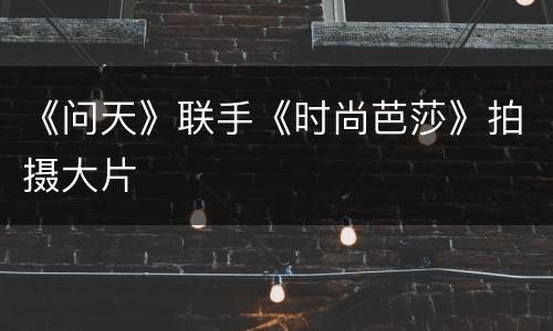 《问天》联手《时尚芭莎》拍摄大片