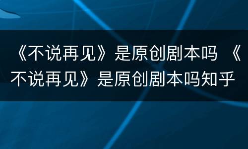 《不说再见》是原创剧本吗 《不说再见》是原创剧本吗知乎