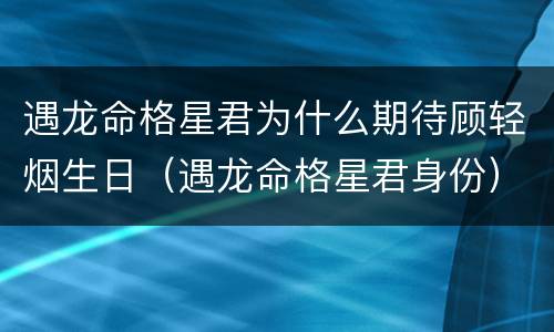 遇龙命格星君为什么期待顾轻烟生日（遇龙命格星君身份）