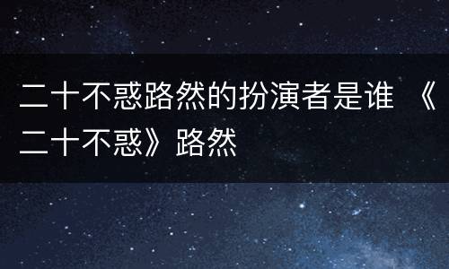 二十不惑路然的扮演者是谁 《二十不惑》路然
