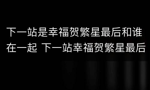 下一站是幸福贺繁星最后和谁在一起 下一站幸福贺繁星最后和谁在一起了