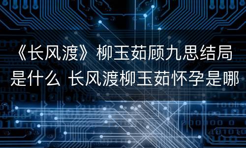 《长风渡》柳玉茹顾九思结局是什么 长风渡柳玉茹怀孕是哪一章