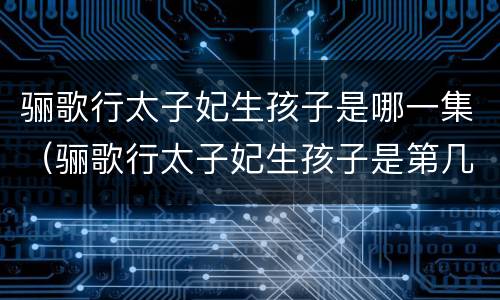 骊歌行太子妃生孩子是哪一集（骊歌行太子妃生孩子是第几集）
