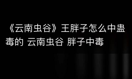 《云南虫谷》王胖子怎么中蛊毒的 云南虫谷 胖子中毒