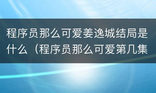 程序员那么可爱姜逸城结局是什么（程序员那么可爱第几集姜逸城知道怀孕）