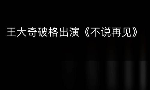 王大奇破格出演《不说再见》